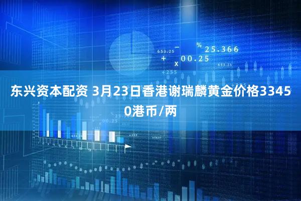 东兴资本配资 3月23日香港谢瑞麟黄金价格33450港币/两