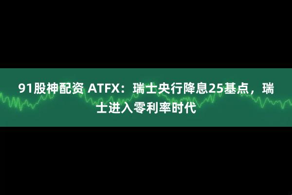 91股神配资 ATFX：瑞士央行降息25基点，瑞士进入零利率时代