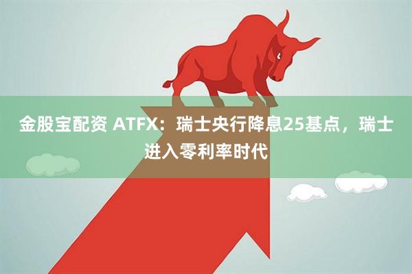 金股宝配资 ATFX：瑞士央行降息25基点，瑞士进入零利率时代