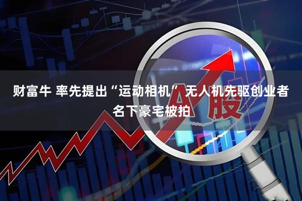 财富牛 率先提出“运动相机” 无人机先驱创业者名下豪宅被拍