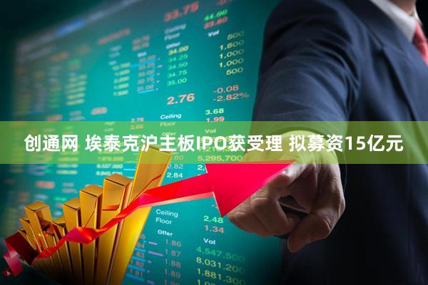 创通网 埃泰克沪主板IPO获受理 拟募资15亿元