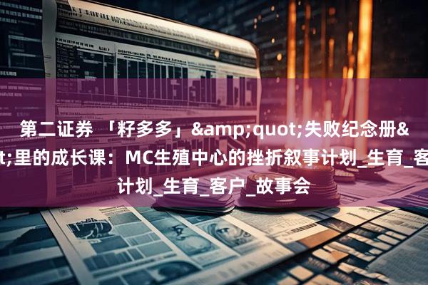 第二证券 「籽多多」&quot;失败纪念册&quot;里的成长课：MC生殖中心的挫折叙事计划_生育_客户_故事会
