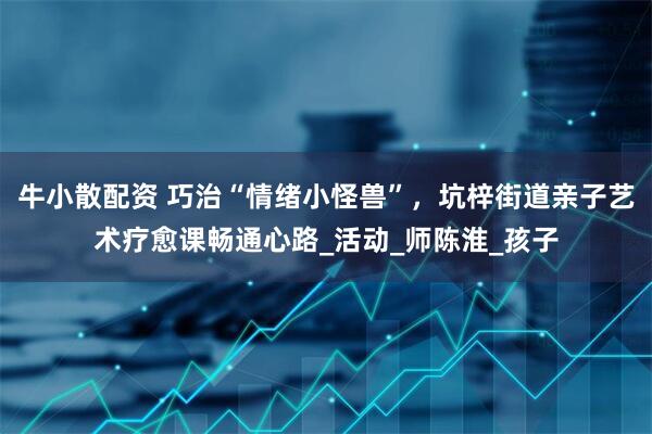 牛小散配资 巧治“情绪小怪兽”，坑梓街道亲子艺术疗愈课畅通心路_活动_师陈淮_孩子