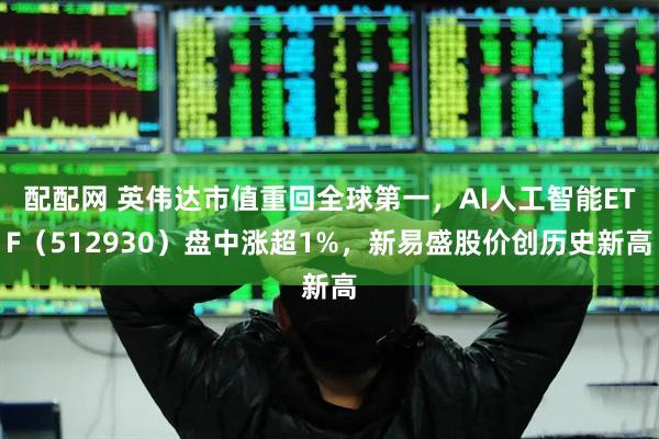 配配网 英伟达市值重回全球第一，AI人工智能ETF（512930）盘中涨超1%，新易盛股价创历史新高