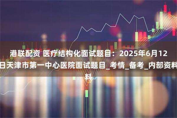 港联配资 医疗结构化面试题目：2025年6月12日天津市第一中心医院面试题目_考情_备考_内部资料