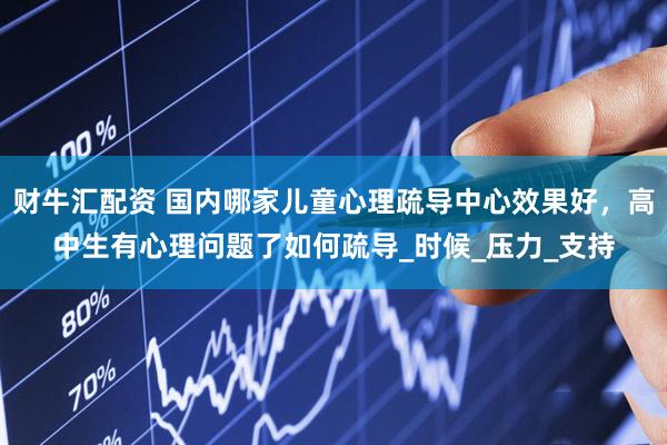 财牛汇配资 国内哪家儿童心理疏导中心效果好，高中生有心理问题了如何疏导_时候_压力_支持