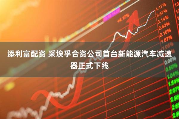 添利富配资 采埃孚合资公司首台新能源汽车减速器正式下线