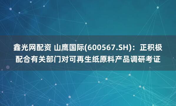 鑫光网配资 山鹰国际(600567.SH)：正积极配合有关部门对可再生纸原料产品调研考证