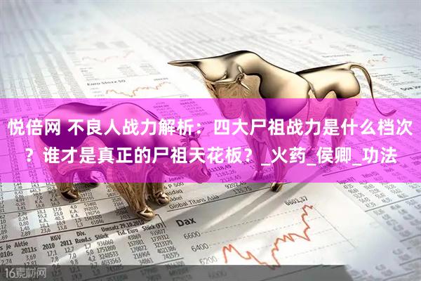 悦倍网 不良人战力解析：四大尸祖战力是什么档次？谁才是真正的尸祖天花板？_火药_侯卿_功法