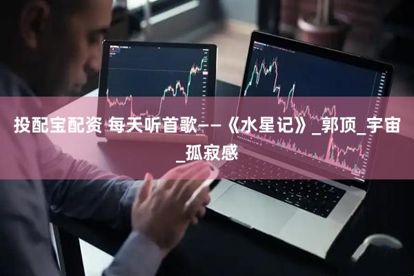 投配宝配资 每天听首歌——《水星记》_郭顶_宇宙_孤寂感