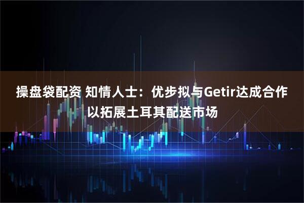 操盘袋配资 知情人士：优步拟与Getir达成合作以拓展土耳其配送市场