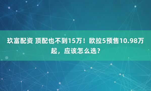 玖富配资 顶配也不到15万！欧拉5预售10.98万起，应该怎么选？