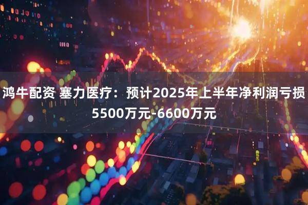 鸿牛配资 塞力医疗：预计2025年上半年净利润亏损5500万元-6600万元