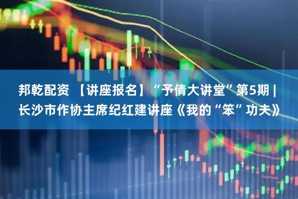 邦乾配资 【讲座报名】“予倩大讲堂”第5期 | 长沙市作协主席纪红建讲座《我的“笨”功夫》