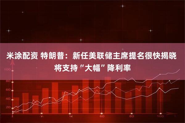 米涂配资 特朗普：新任美联储主席提名很快揭晓 将支持“大幅”降利率