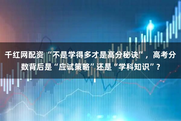 千红网配资 “不是学得多才是高分秘诀”，高考分数背后是“应试策略”还是“学科知识”？
