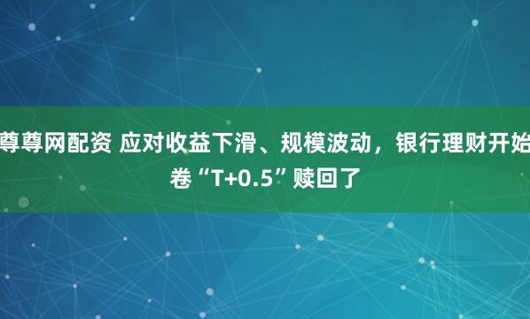 尊尊网配资 应对收益下滑、规模波动，银行理财开始卷“T+0.5”赎回了